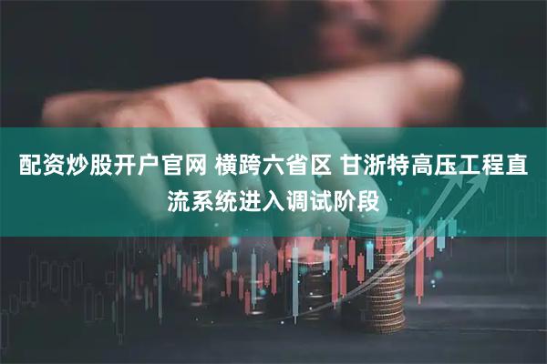 配资炒股开户官网 横跨六省区 甘浙特高压工程直流系统进入调试阶段